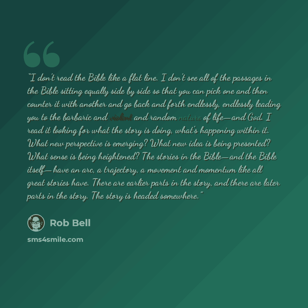 “I don’t read the Bible like a flat line. I don’t see all of the passages in the Bible sitting equally side by side so that you can pick one and then counter it with another and go back and forth endlessly, endlessly leading you to the barbaric and violent and random nature of life—and God. I read…” quote by Rob Bell