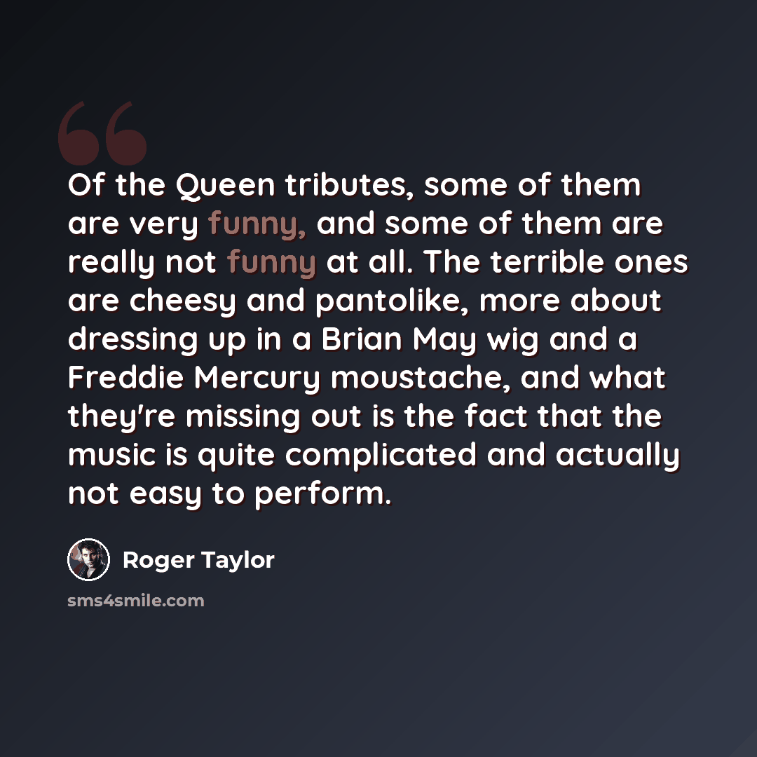 “Of the Queen tributes, some of them are very funny, and some of them are really not funny at all. The terrible ones are cheesy and pantolike, more about dressing up in a Brian May wig and a Freddie Mercury moustache, and what they're missing out is the fact that the music is quite complicated and…” quote by Roger Taylor