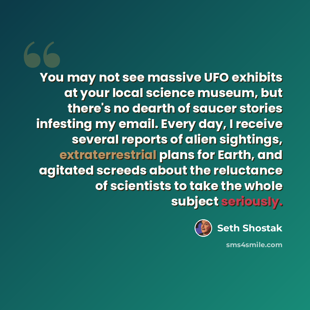 “You may not see massive UFO exhibits at your local science museum, but there's no dearth of saucer stories infesting my email. Every day, I receive several reports of alien sightings, extraterrestrial plans for Earth, and agitated screeds about the reluctance of scientists to take the whole…” quote by Seth Shostak