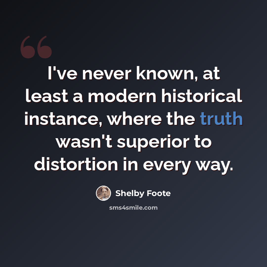 “I've never known, at least a modern historical instance, where the truth wasn't superior to distortion in every way.” quote by Shelby Foote