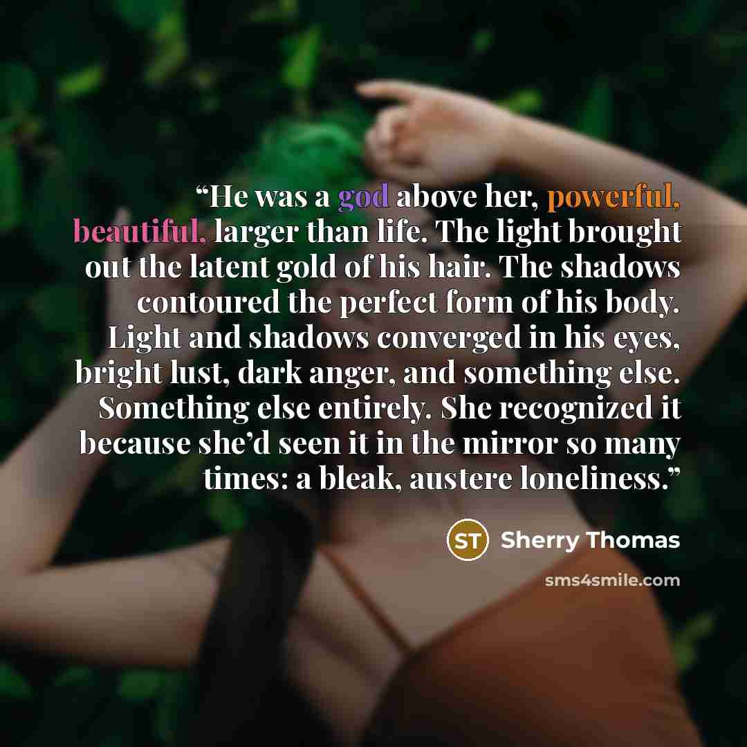 “He was a god above her, powerful, beautiful, larger than life. The light brought out the latent gold of his hair. The shadows contoured the perfect form of his body. Light and shadows converged in his eyes, bright lust, dark anger, and something else. Something else entirely. She recognized it…” quote by Sherry Thomas