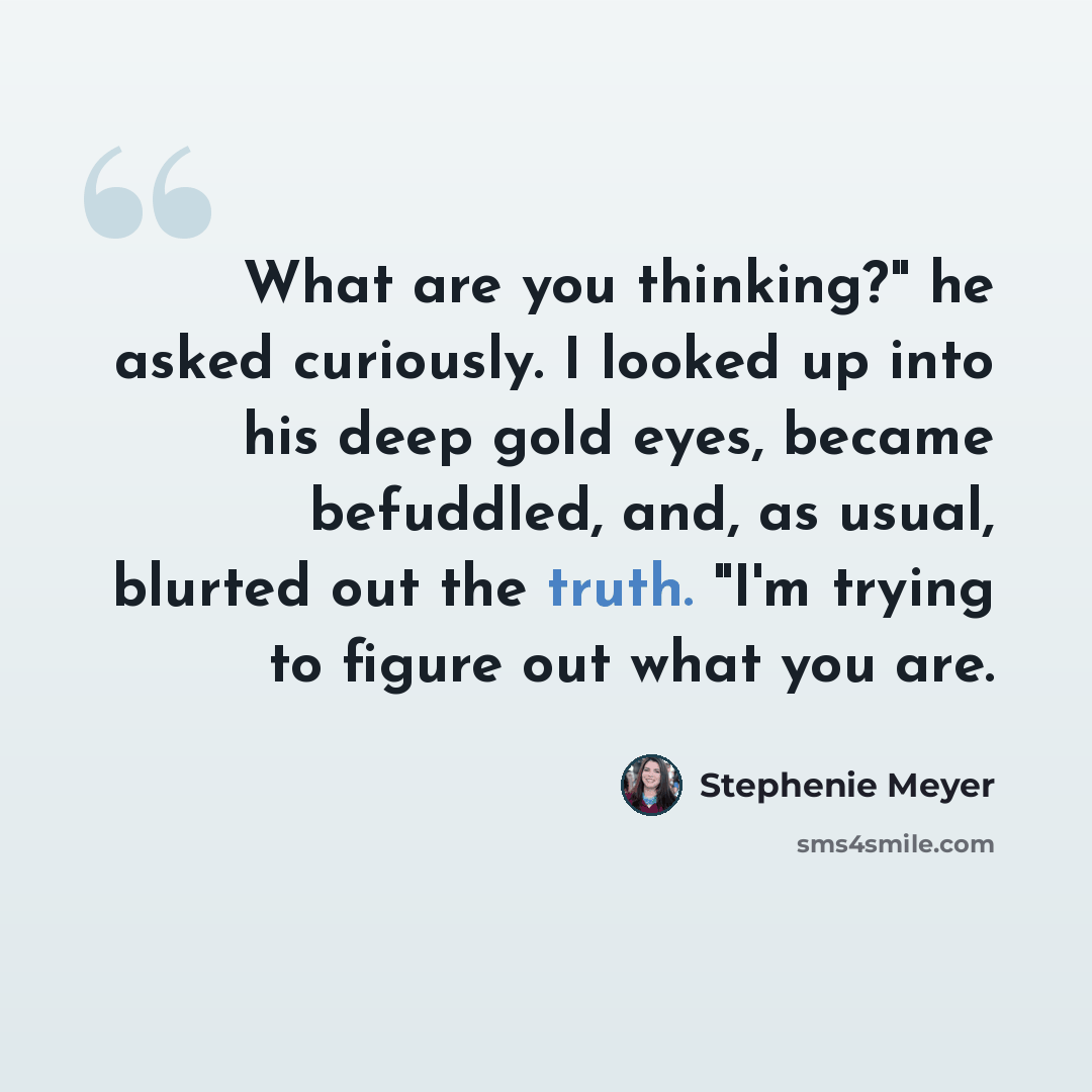 “What are you thinking?" he asked curiously. I looked up into his deep gold eyes, became befuddled, and, as usual, blurted out the truth. "I'm trying to figure out what you are.” quote by Stephenie Meyer