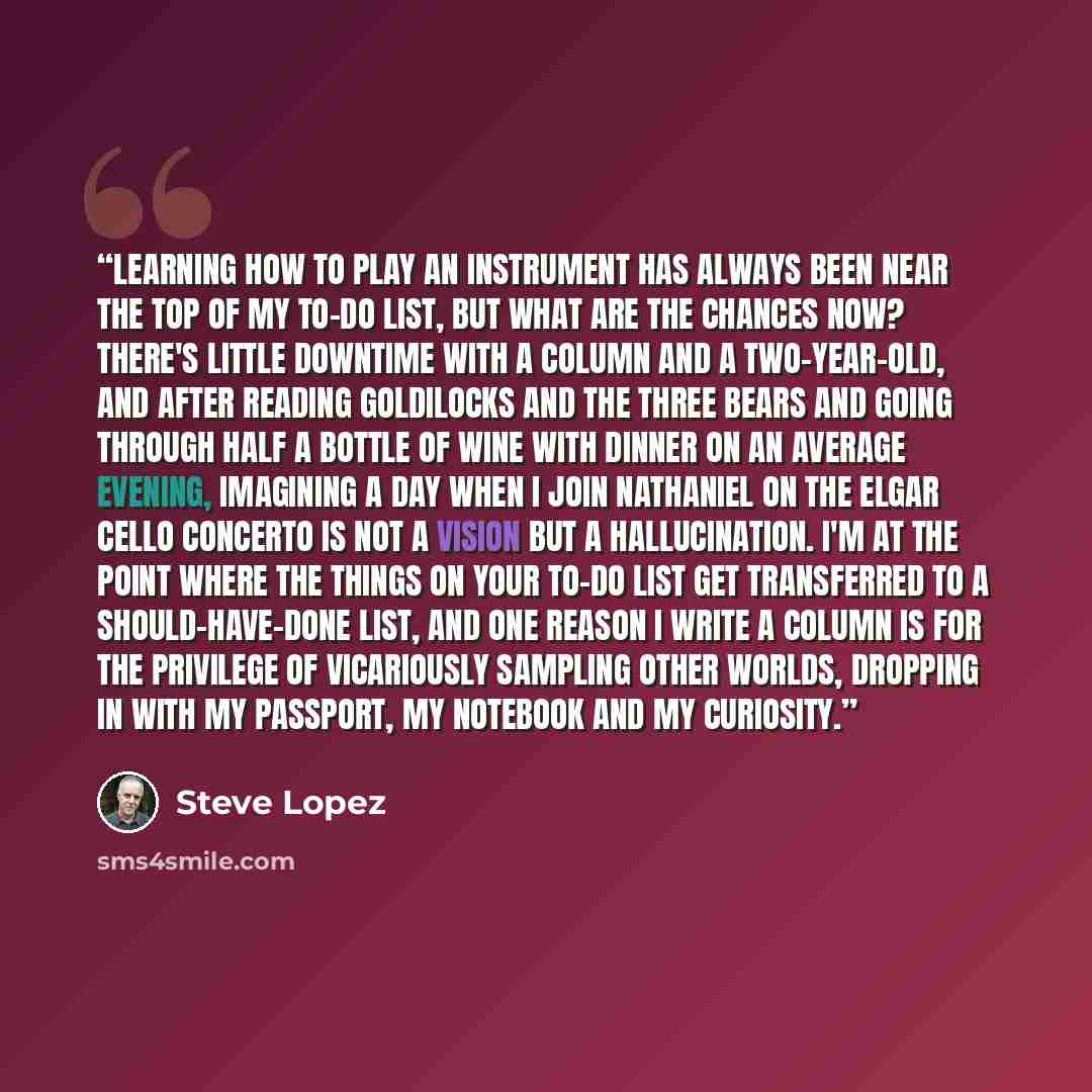 “Learning how to play an instrument has always been near the top of my to-do list, but what are the chances now? There's little downtime with a column and a two-year-old, and after reading Goldilocks and the three Bears and going through half a bottle of wine with dinner on an average evening…” quote by Steve Lopez