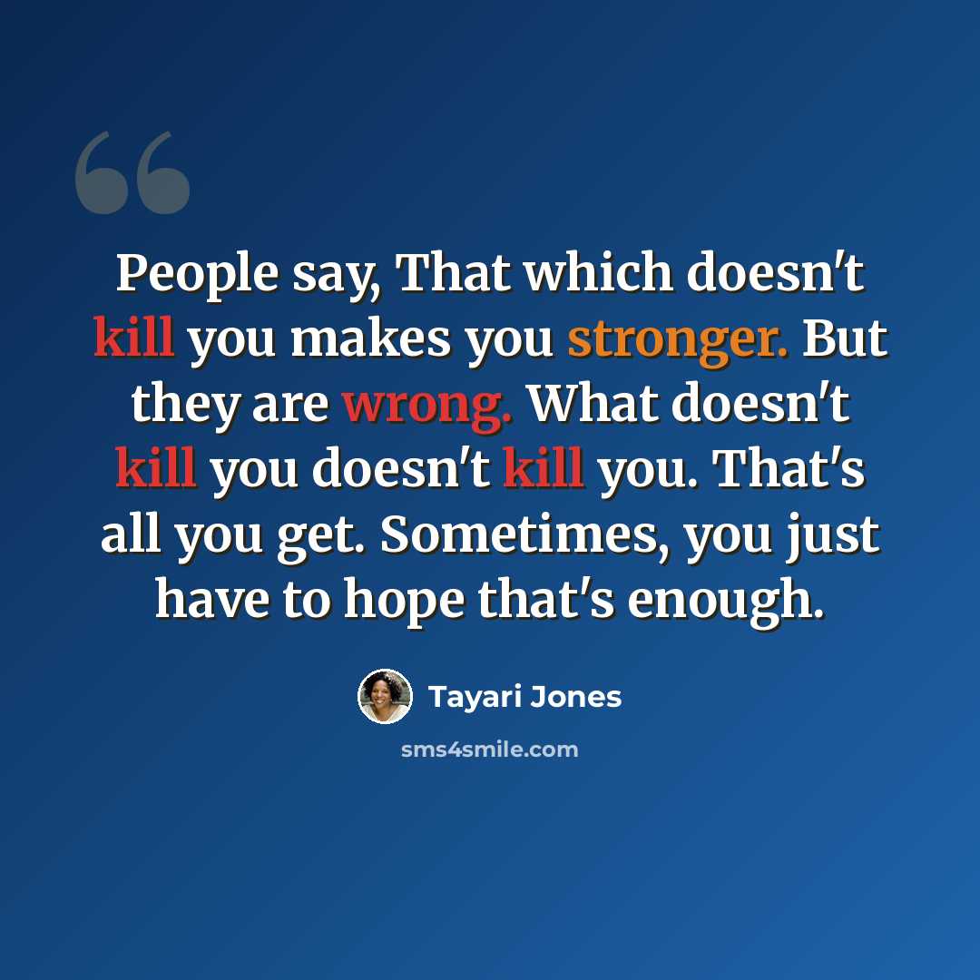 “People say, That which doesn't kill you makes you stronger. But they are wrong. What doesn't kill you doesn't kill you. That's all you get. Sometimes, you just have to hope that's enough.” quote by Tayari Jones