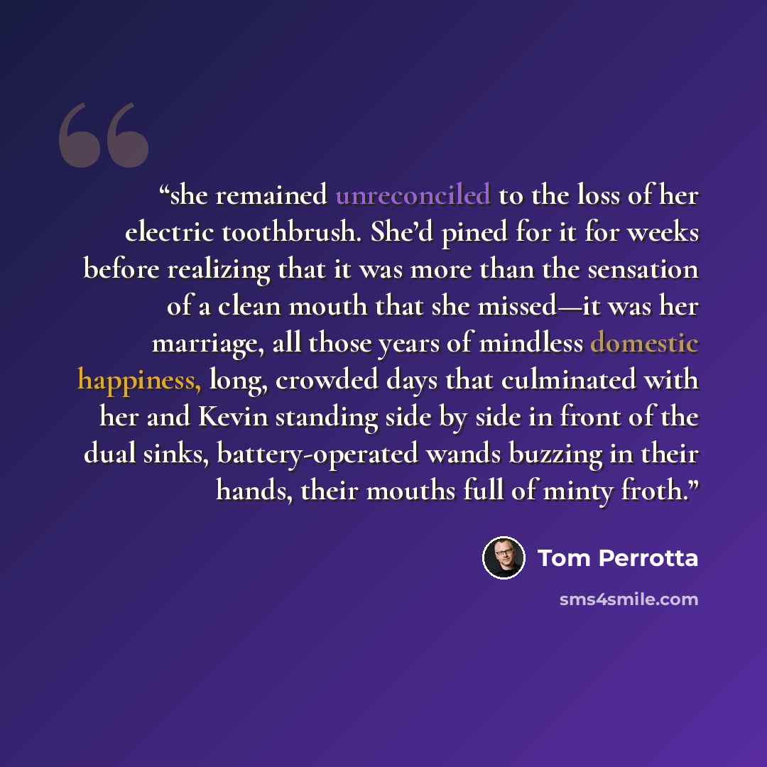 “she remained unreconciled to the loss of her electric toothbrush. She’d pined for it for weeks before realizing that it was more than the sensation of a clean mouth that she missed—it was her marriage, all those years of mindless domestic happiness, long, crowded days that culminated with her and…” quote by Tom Perrotta