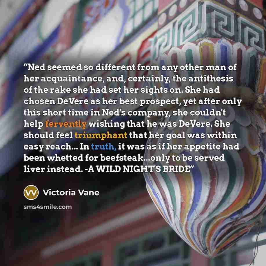“Ned seemed so different from any other man of her acquaintance, and, certainly, the antithesis of the rake she had set her sights on. She had chosen DeVere as her best prospect, yet after only this short time in Ned's company, she couldn't help fervently wishing that he was DeVere. She should feel…” quote by Victoria Vane