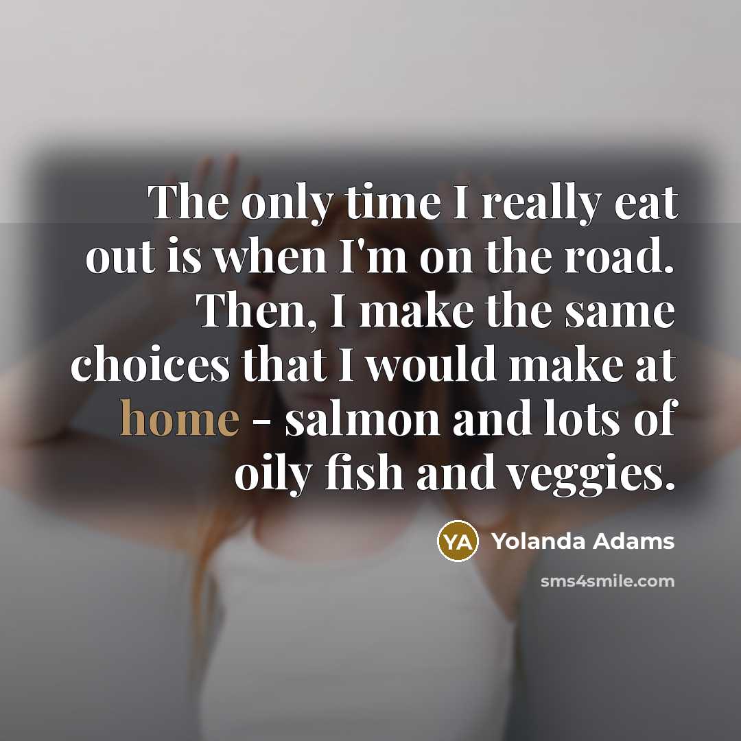 “The only time I really eat out is when I'm on the road. Then, I make the same choices that I would make at home - salmon and lots of oily fish and veggies.” quote by Yolanda Adams