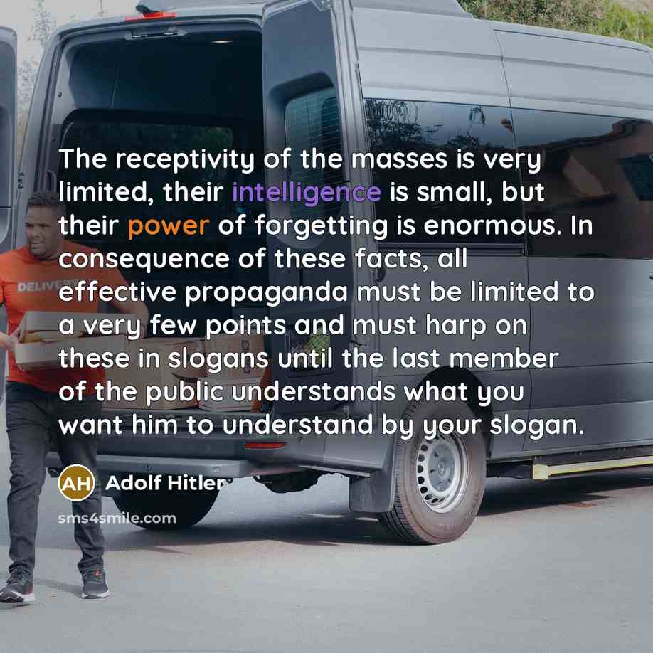 “The receptivity of the masses is very limited, their intelligence is small, but their power of forgetting is enormous. In consequence of these facts, all effective propaganda must be limited to a very few points and must harp on these in slogans until the last member of the public understands what…” quote by Adolf Hitler