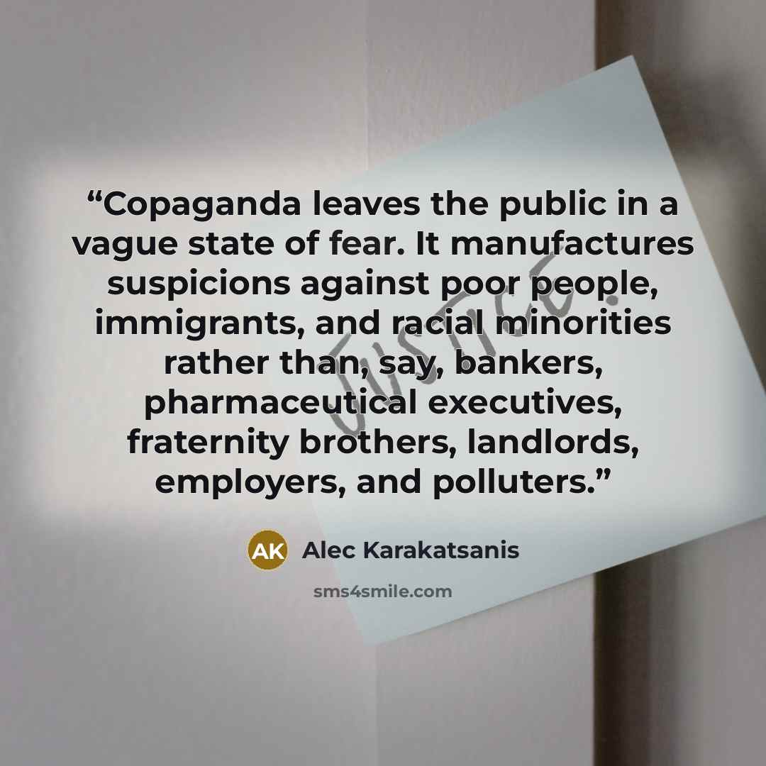 “Copaganda leaves the public in a vague state of fear. It manufactures suspicions against poor people, immigrants, and racial minorities rather than, say, bankers, pharmaceutical executives, fraternity brothers, landlords, employers, and polluters.” quote by Alec Karakatsanis