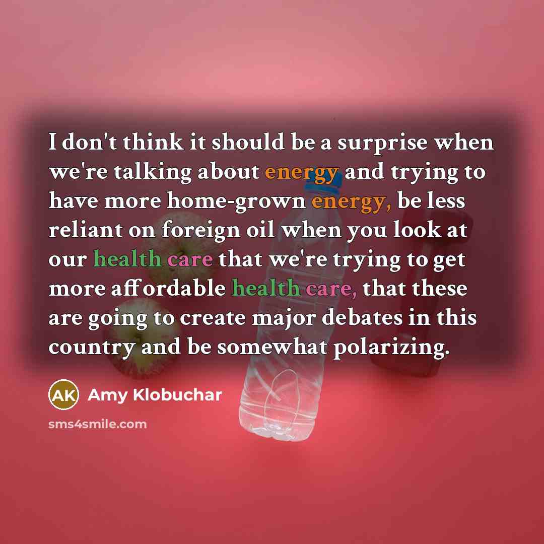 “I don't think it should be a surprise when we're talking about energy and trying to have more home-grown energy, be less reliant on foreign oil when you look at our health care that we're trying to get more affordable health care, that these are going to create major debates in this country and be…” quote by Amy Klobuchar