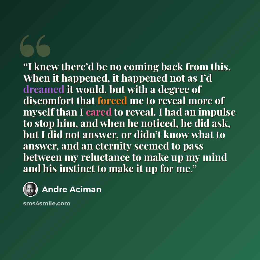 “I knew there’d be no coming back from this. When it happened, it happened not as I’d dreamed it would, but with a degree of discomfort that forced me to reveal more of myself than I cared to reveal. I had an impulse to stop him, and when he noticed, he did ask, but I did not answer, or didn’t know…” quote by André Aciman