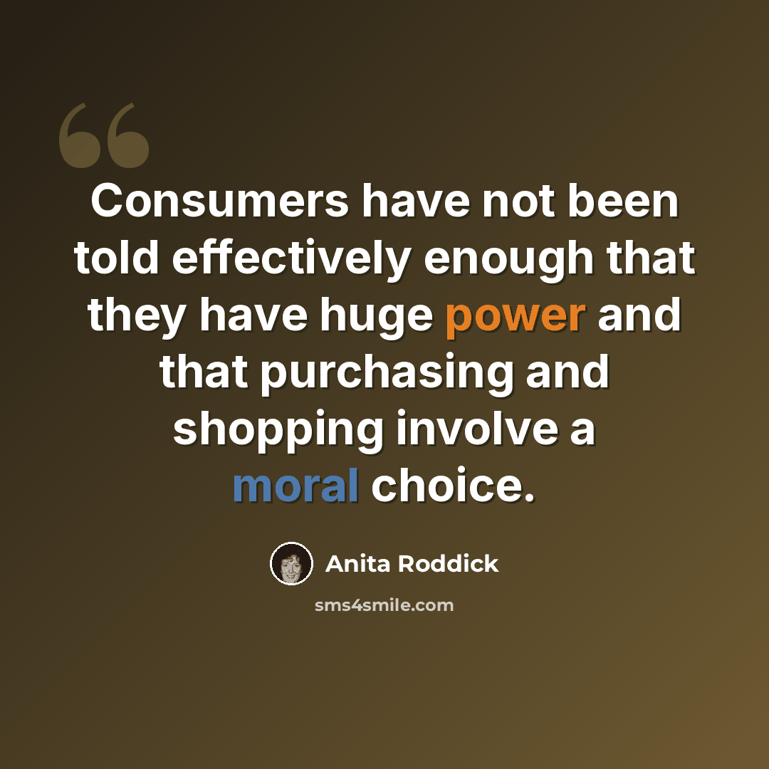 “Consumers have not been told effectively enough that they have huge power and that purchasing and shopping involve a moral choice.” quote by Anita Roddick