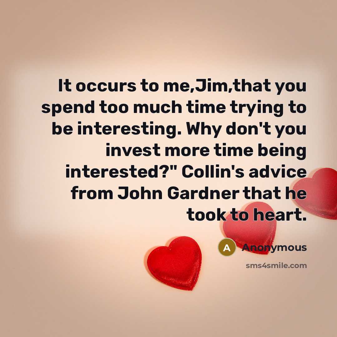 “It occurs to me,Jim,that you spend too much time trying to be interesting. Why don't you invest more time being interested?" Collin's advice from John Gardner that he took to heart.” quote by Anonymous