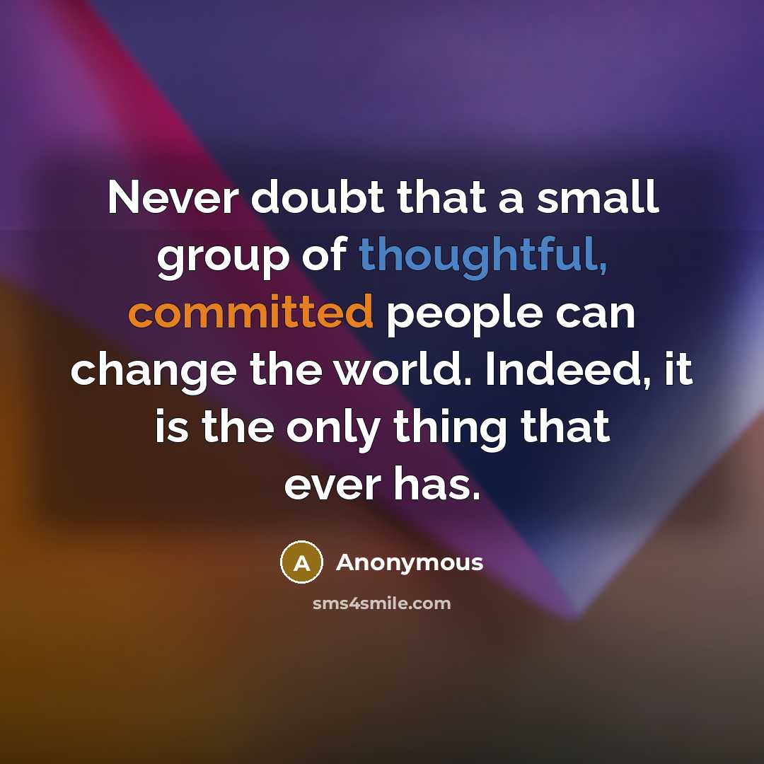 “Never doubt that a small group of thoughtful, committed people can change the world. Indeed, it is the only thing that ever has.” quote by Anonymous