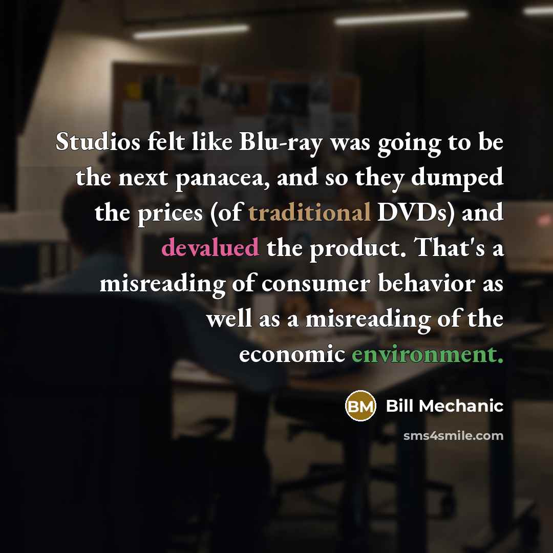 “Studios felt like Blu-ray was going to be the next panacea, and so they dumped the prices (of traditional DVDs) and devalued the product. That's a misreading of consumer behavior as well as a misreading of the economic environment.” quote by Bill Mechanic