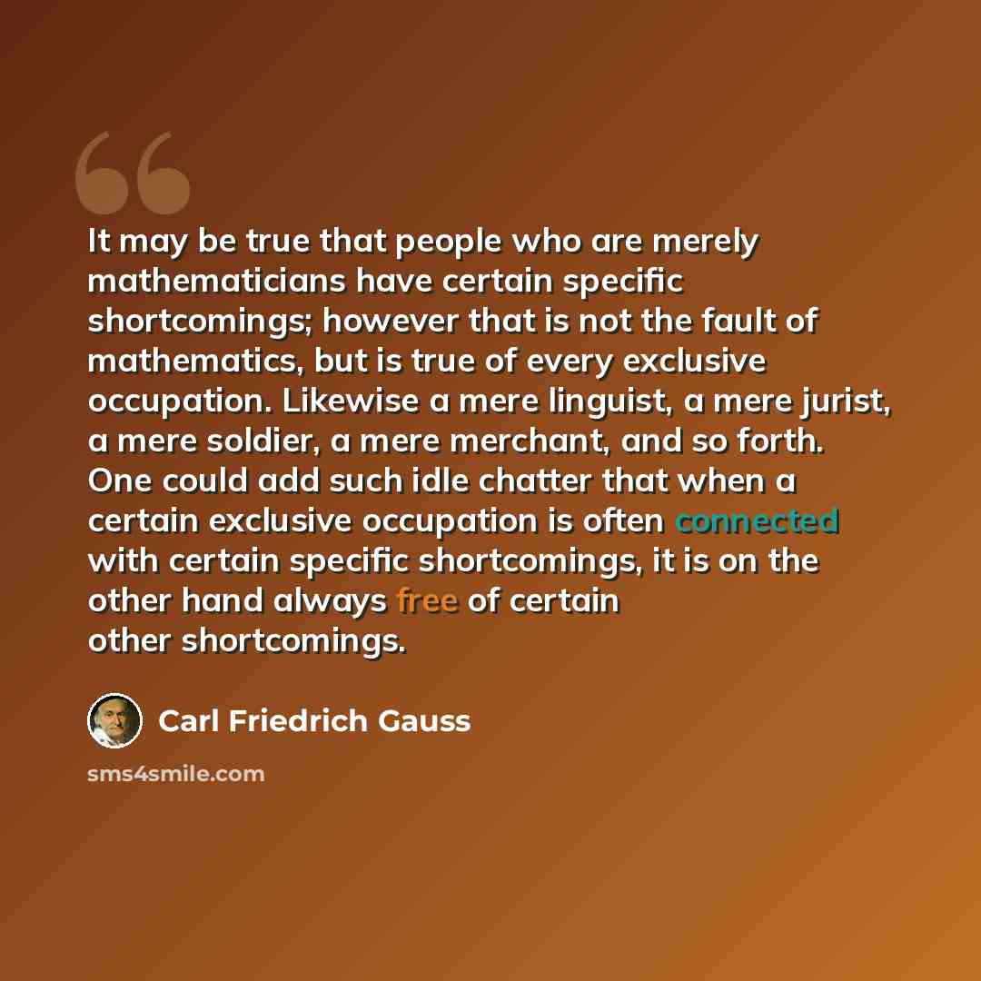“It may be true that people who are merely mathematicians have certain specific shortcomings; however that is not the fault of mathematics, but is true of every exclusive occupation. Likewise a mere linguist, a mere jurist, a mere soldier, a mere merchant, and so forth. One could add such idle…” quote by Carl Friedrich Gauss