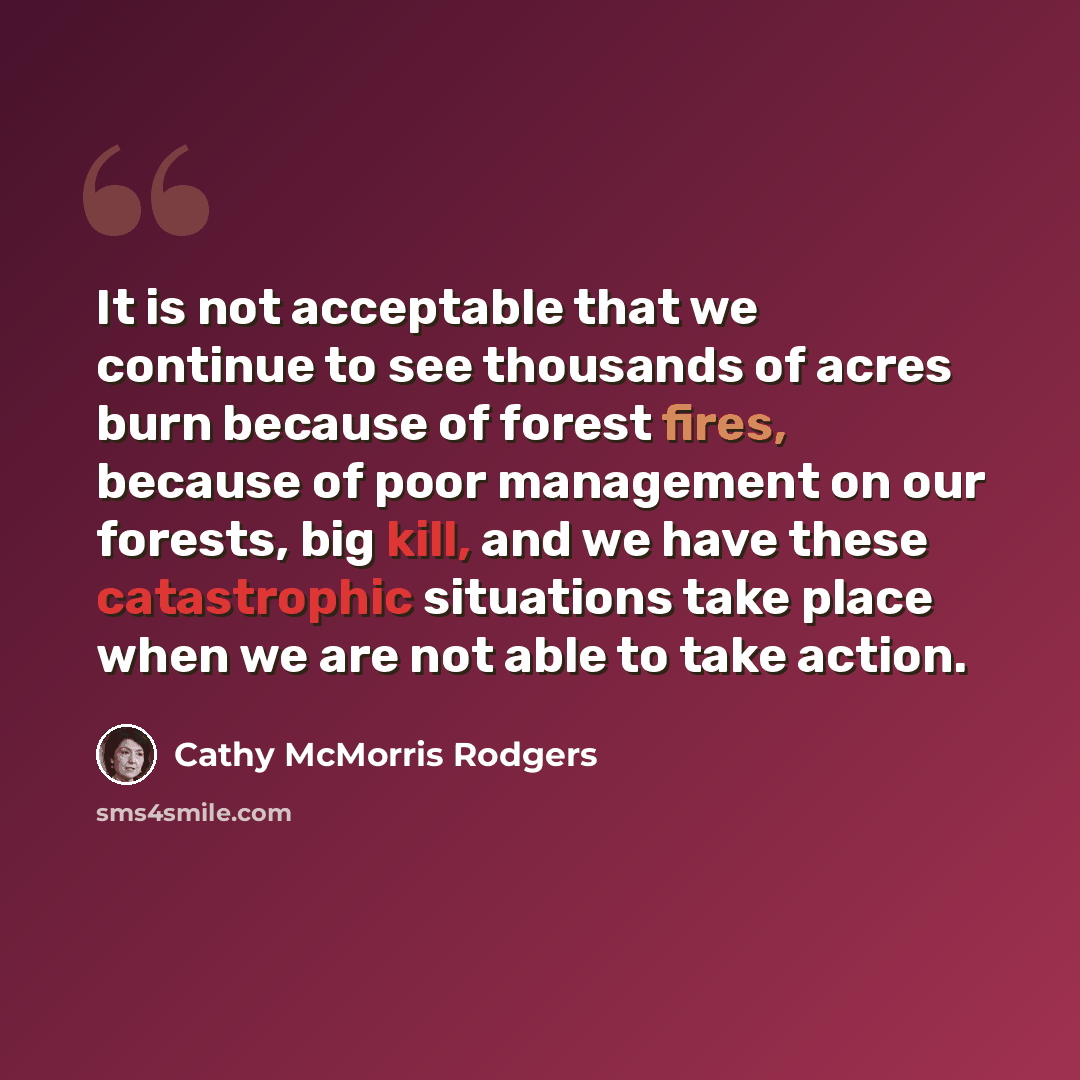 “It is not acceptable that we continue to see thousands of acres burn because of forest fires, because of poor management on our forests, big kill, and we have these catastrophic situations take place when we are not able to take action.” quote by Cathy McMorris Rodgers