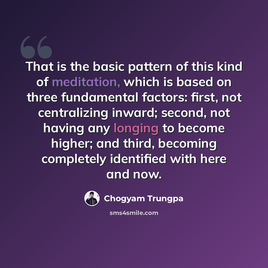 “That is the basic pattern of this kind of meditation, which is based on three fundamental factors: first, not centralizing inward; second, not having any longing to become higher; and third, becoming completely identified with here and now.” quote by Chogyam Trungpa