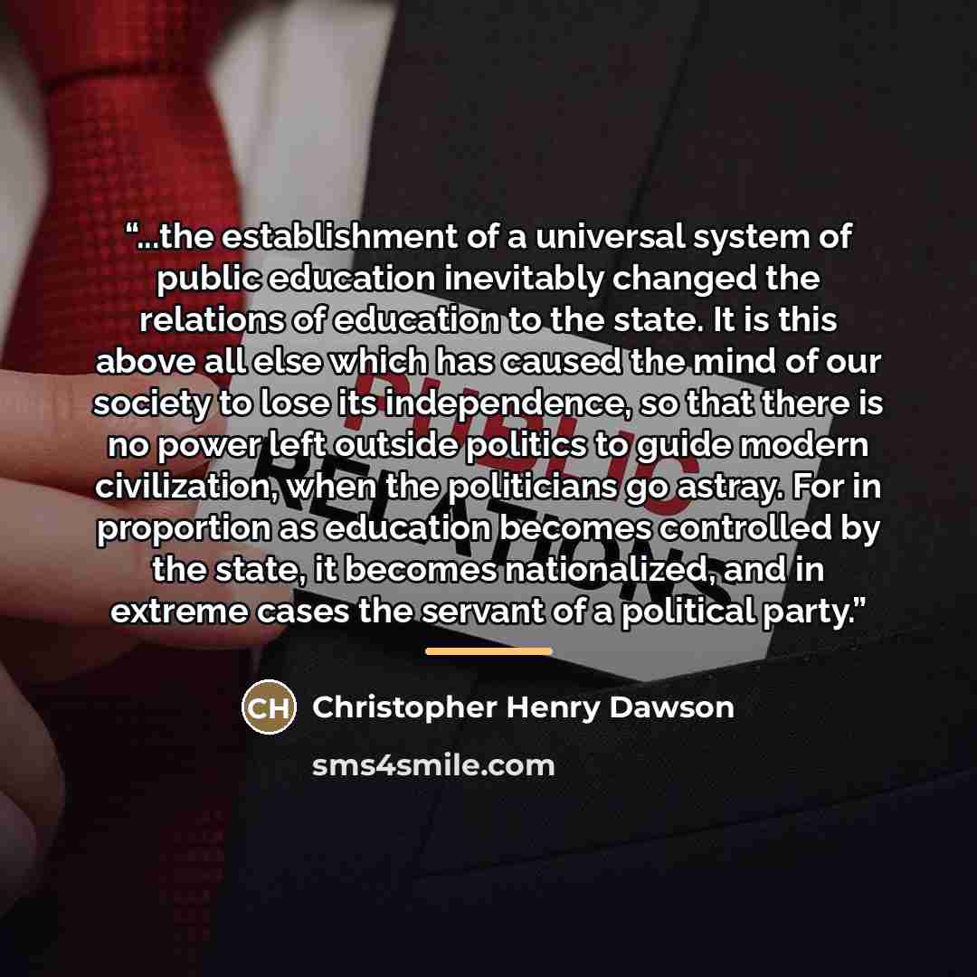 “...the establishment of a universal system of public education inevitably changed the relations of education to the state. It is this above all else which has caused the mind of our society to lose its independence, so that there is no power left outside politics to guide modern civilization, when…” quote by Christopher Henry Dawson