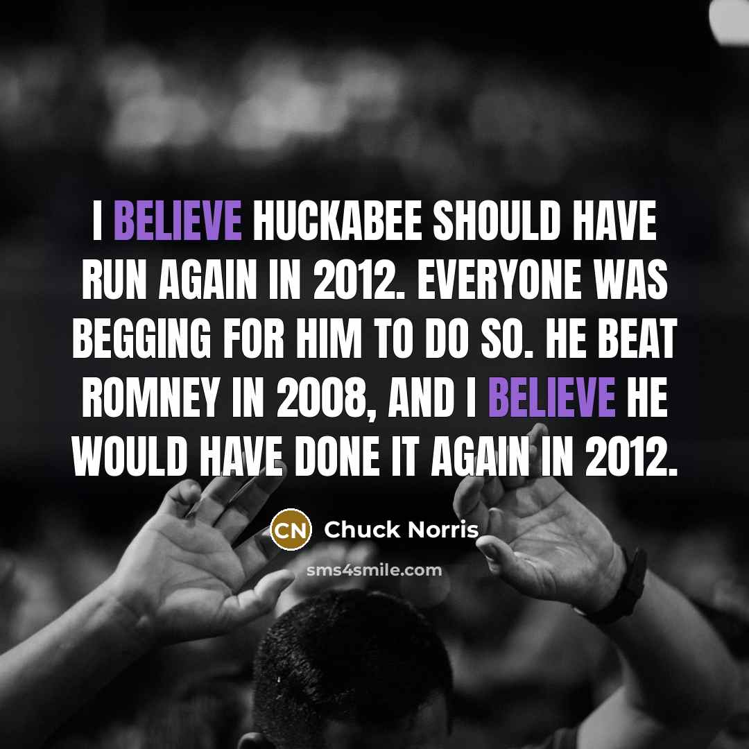 “I believe Huckabee should have run again in 2012. Everyone was begging for him to do so. He beat Romney in 2008, and I believe he would have done it again in 2012.” quote by Chuck Norris