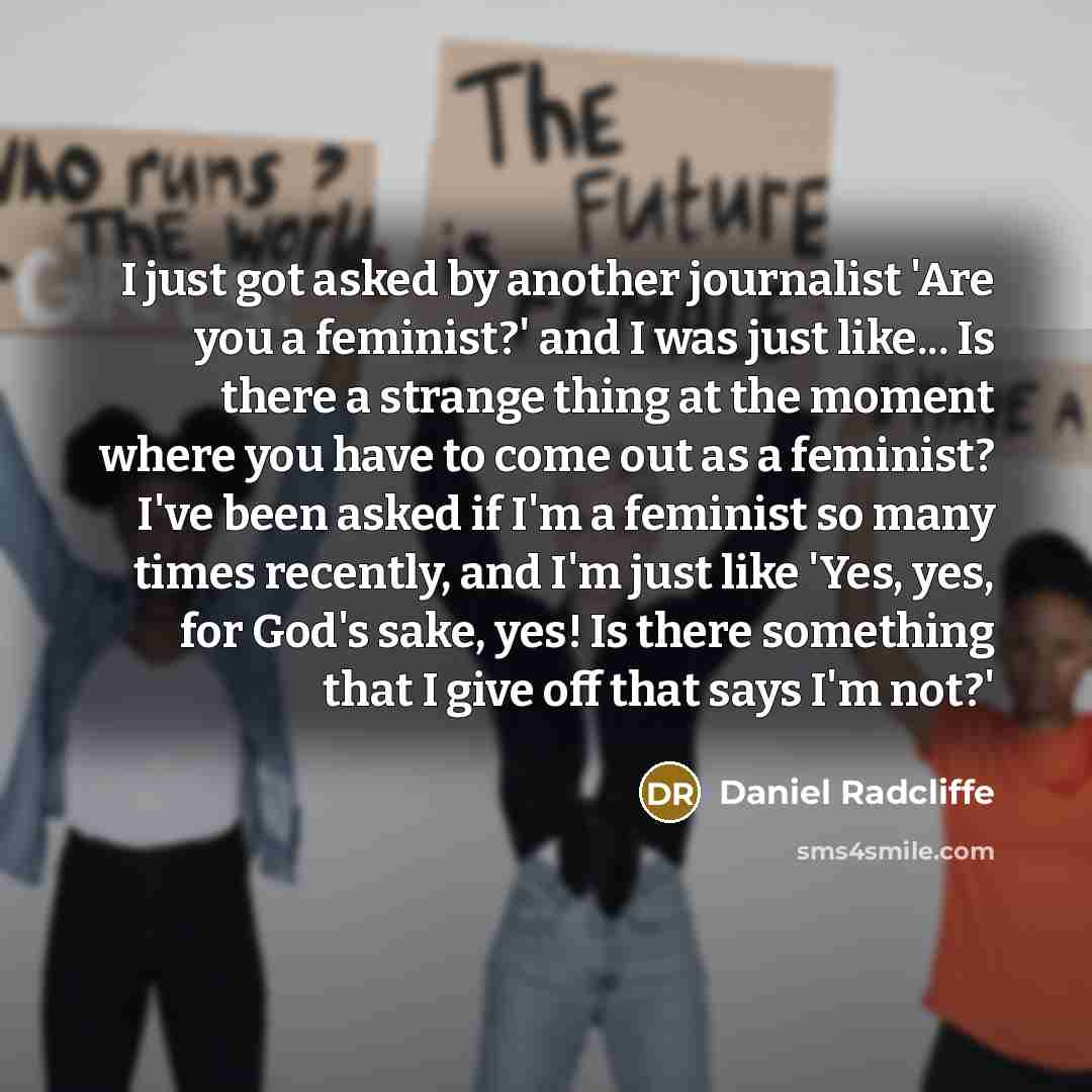 “I just got asked by another journalist 'Are you a feminist?' and I was just like... Is there a strange thing at the moment where you have to come out as a feminist? I've been asked if I'm a feminist so many times recently, and I'm just like 'Yes, yes, for God's sake, yes! Is there something that I…” quote by Daniel Radcliffe