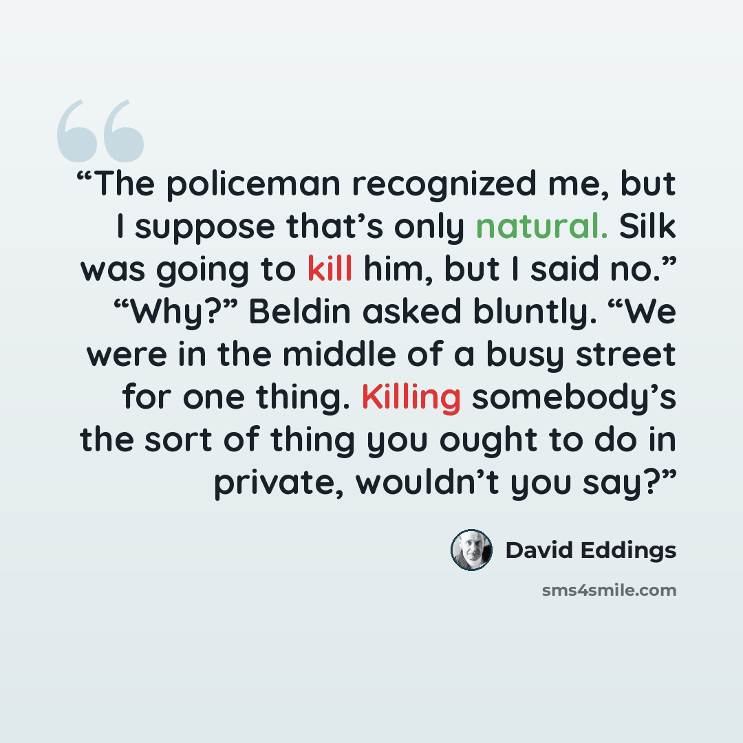 “The policeman recognized me, but I suppose that’s only natural. Silk was going to kill him, but I said no.” “Why?” Beldin asked bluntly. “We were in the middle of a busy street for one thing. Killing somebody’s the sort of thing you ought to do in private, wouldn’t you say?” quote by David Eddings