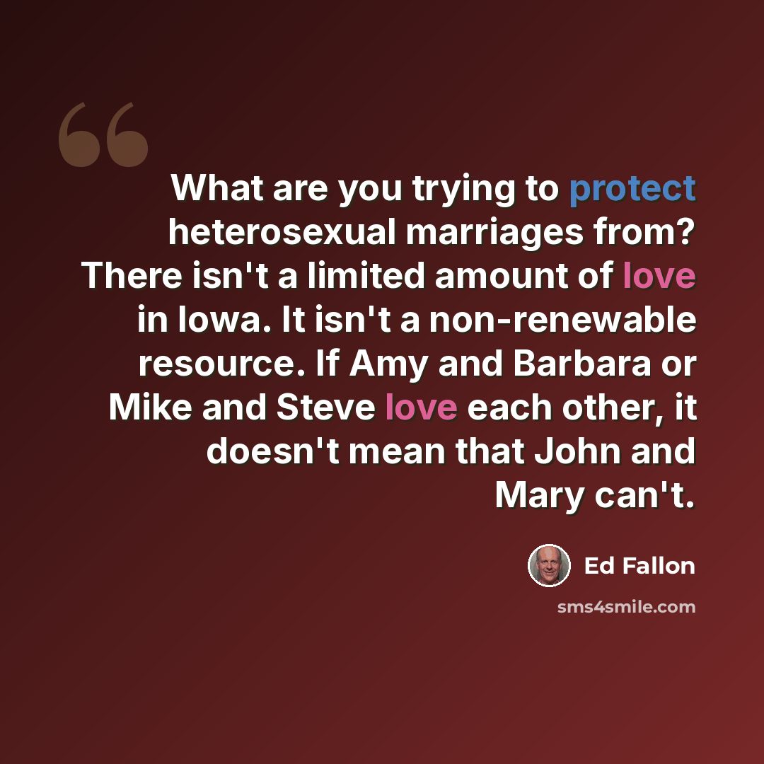 “What are you trying to protect heterosexual marriages from? There isn't a limited amount of love in Iowa. It isn't a non-renewable resource. If Amy and Barbara or Mike and Steve love each other, it doesn't mean that John and Mary can't.” quote by Ed Fallon
