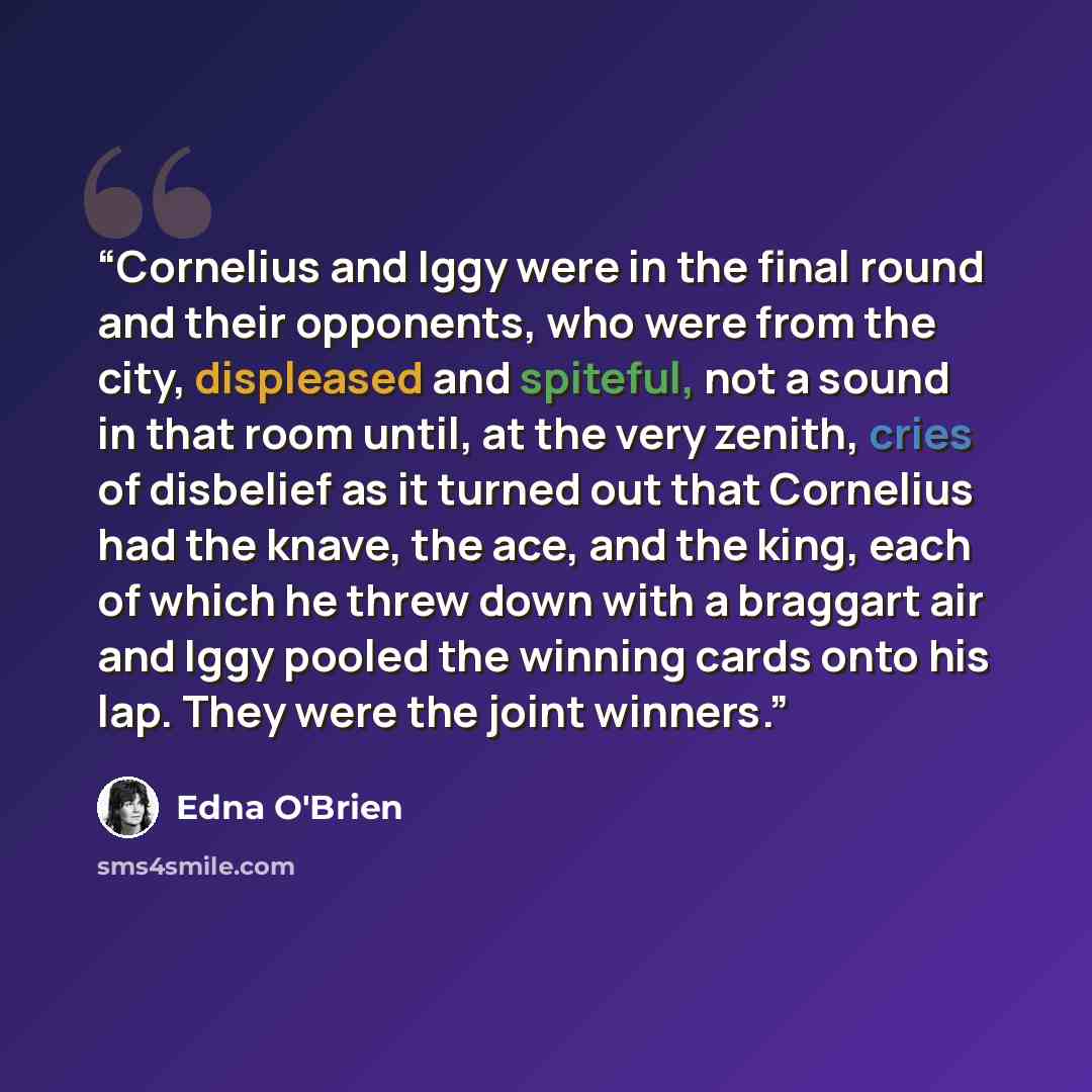 “Cornelius and Iggy were in the final round and their opponents, who were from the city, displeased and spiteful, not a sound in that room until, at the very zenith, cries of disbelief as it turned out that Cornelius had the knave, the ace, and the king, each of which he threw down with a braggart…” quote by Edna O'Brien