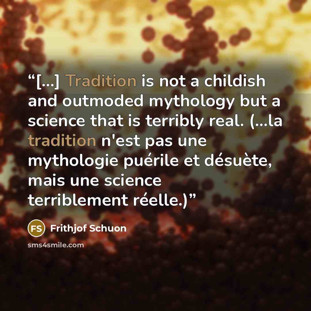 “[...] Tradition is not a childish and outmoded mythology but a science that is terribly real. (...la tradition n'est pas une mythologie puérile et désuète, mais une science terriblement réelle.)” quote by Frithjof Schuon