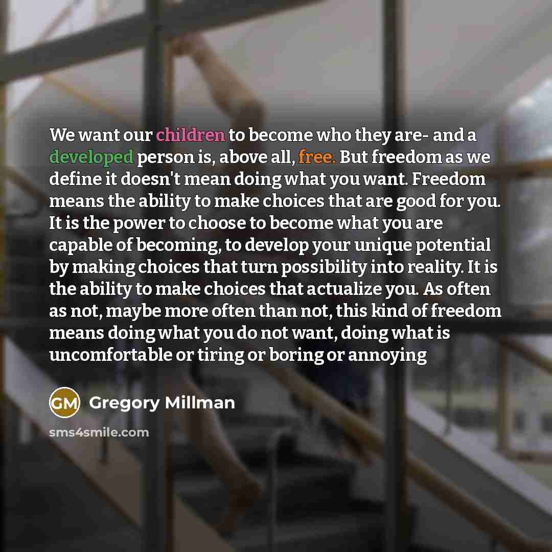 “We want our children to become who they are- and a developed person is, above all, free. But freedom as we define it doesn't mean doing what you want. Freedom means the ability to make choices that are good for you. It is the power to choose to become what you are capable of becoming, to develop…” quote by Gregory Millman