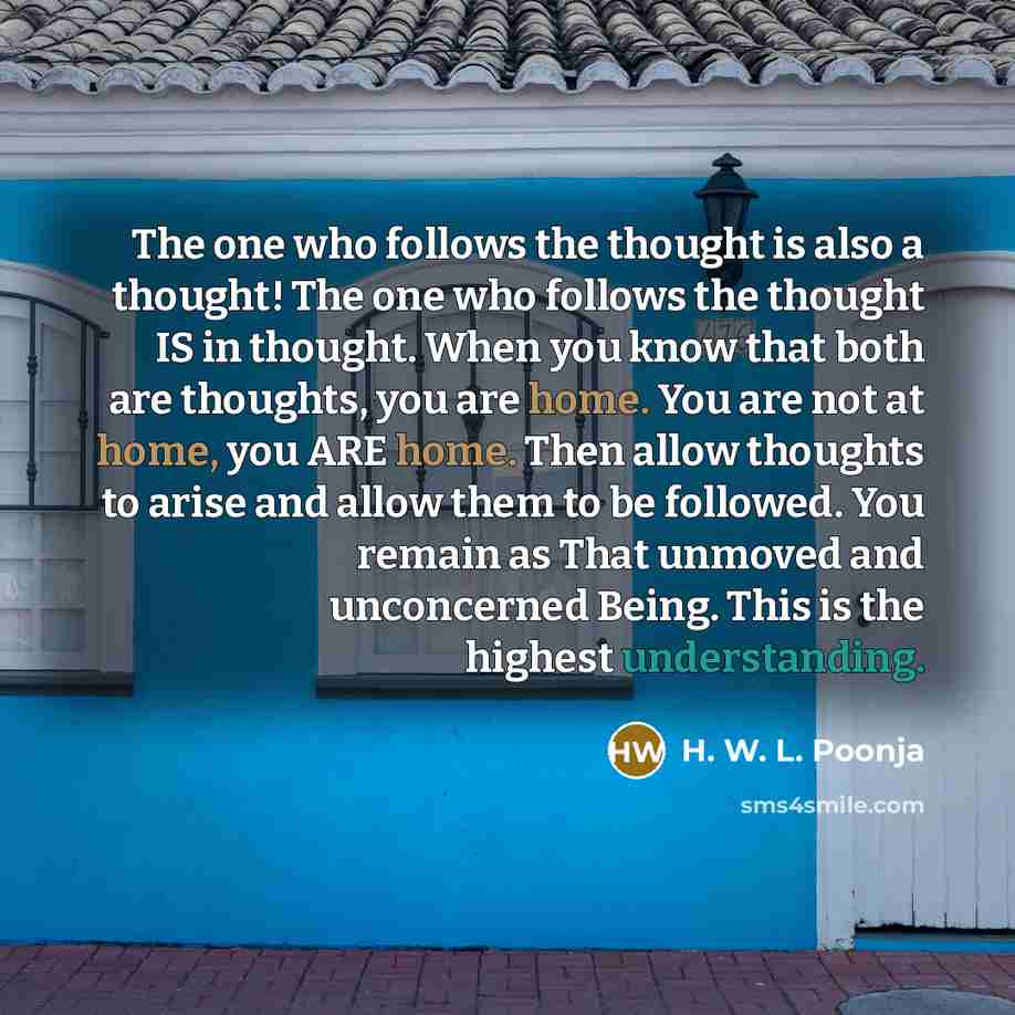 “The one who follows the thought is also a thought! The one who follows the thought IS in thought. When you know that both are thoughts, you are home. You are not at home, you ARE home. Then allow thoughts to arise and allow them to be followed. You remain as That unmoved and unconcerned Being…” quote by H. W. L. Poonja