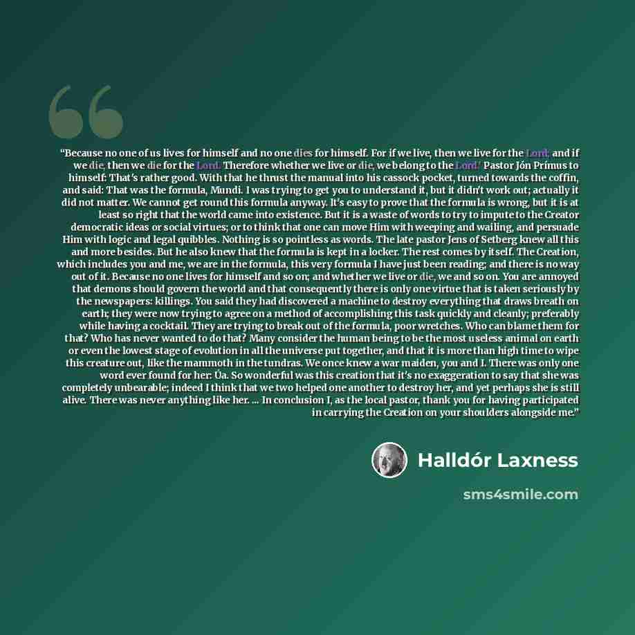 “Because no one of us lives for himself and no one dies for himself. For if we live, then we live for the Lord; and if we die, then we die for the Lord. Therefore whether we live or die, we belong to the Lord.' Pastor Jón Prímus to himself: That's rather good. With that he thrust the manual into…” quote by Halldór Laxness