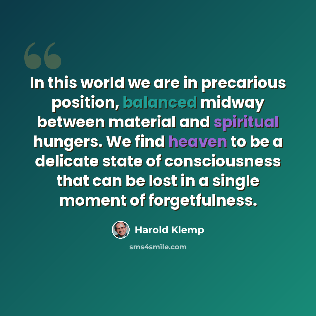 “In this world we are in precarious position, balanced midway between material and spiritual hungers. We find heaven to be a delicate state of consciousness that can be lost in a single moment of forgetfulness.” quote by Harold Klemp