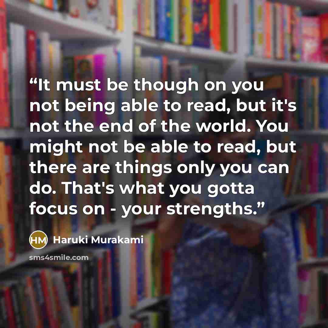 “It must be though on you not being able to read, but it's not the end of the world. You might not be able to read, but there are things only you can do. That's what you gotta focus on - your strengths.” quote by Haruki Murakami