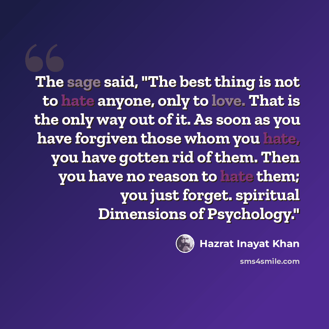“The sage said, "The best thing is not to hate anyone, only to love. That is the only way out of it. As soon as you have forgiven those whom you hate, you have gotten rid of them. Then you have no reason to hate them; you just forget. spiritual Dimensions of Psychology."” quote by Hazrat Inayat Khan