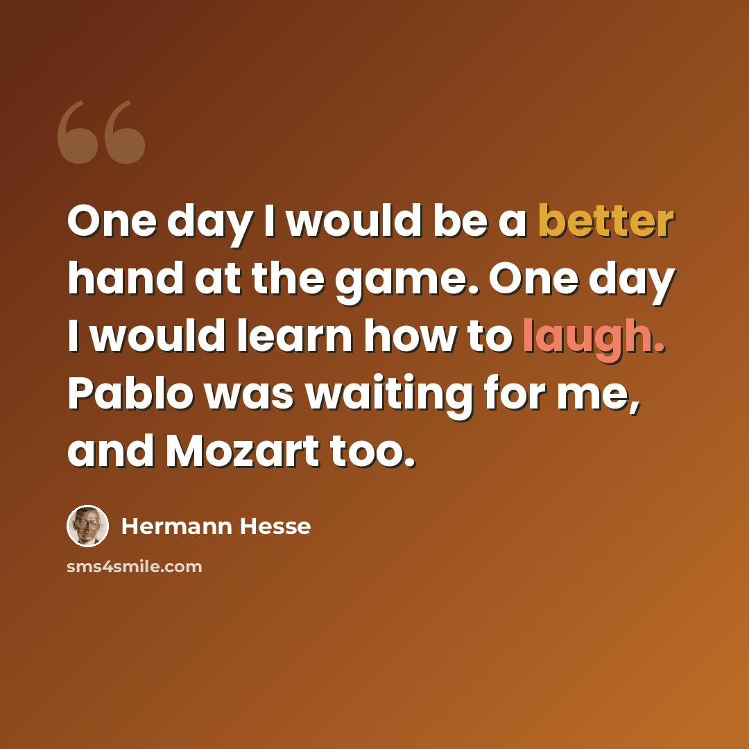 “One day I would be a better hand at the game. One day I would learn how to laugh. Pablo was waiting for me, and Mozart too.” quote by Hermann Hesse