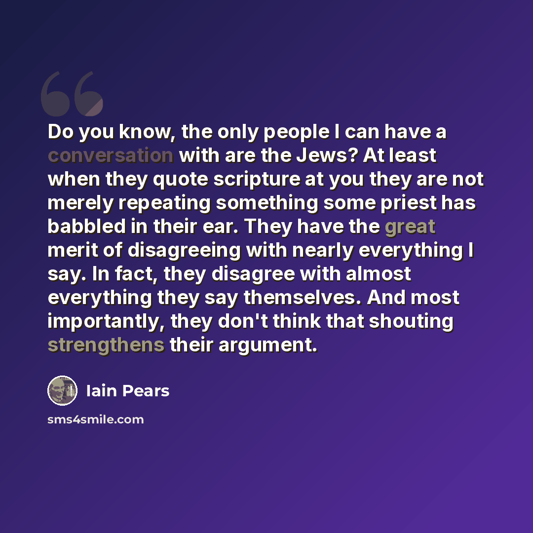 “Do you know, the only people I can have a conversation with are the Jews? At least when they quote scripture at you they are not merely repeating something some priest has babbled in their ear. They have the great merit of disagreeing with nearly everything I say. In fact, they disagree with…” quote by Iain Pears