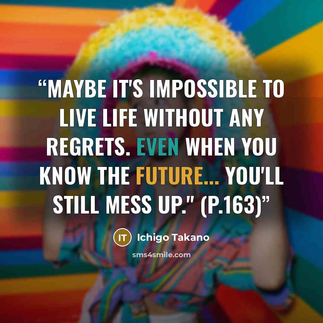 “Maybe it's impossible to live life without any regrets. Even when you know the future... you'll still mess up." (p.163)” quote by Ichigo Takano