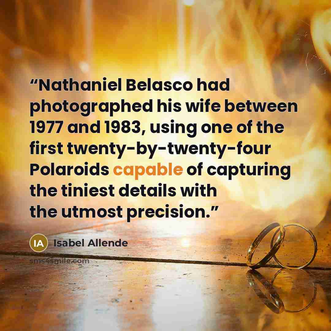 “Nathaniel Belasco had photographed his wife between 1977 and 1983, using one of the first twenty-by-twenty-four Polaroids capable of capturing the tiniest details with the utmost precision.” quote by Isabel Allende
