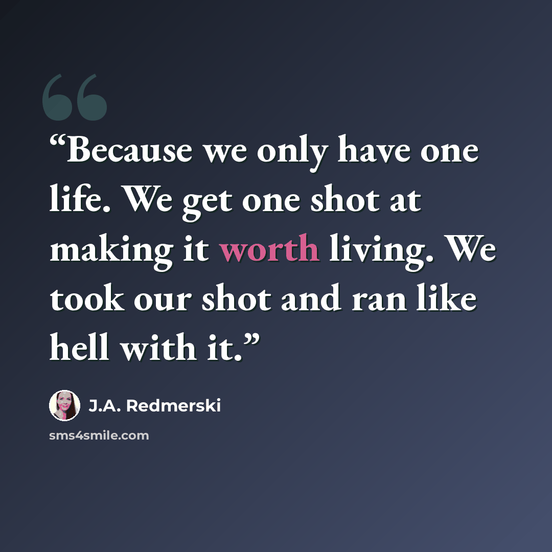 “Because we only have one life. We get one shot at making it worth living. We took our shot and ran like hell with it.” quote by J.A. Redmerski
