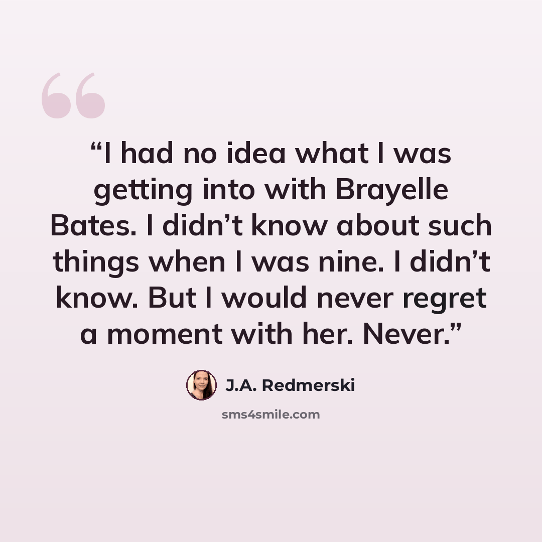 “I had no idea what I was getting into with Brayelle Bates. I didn’t know about such things when I was nine. I didn’t know. But I would never regret a moment with her. Never.” quote by J.A. Redmerski