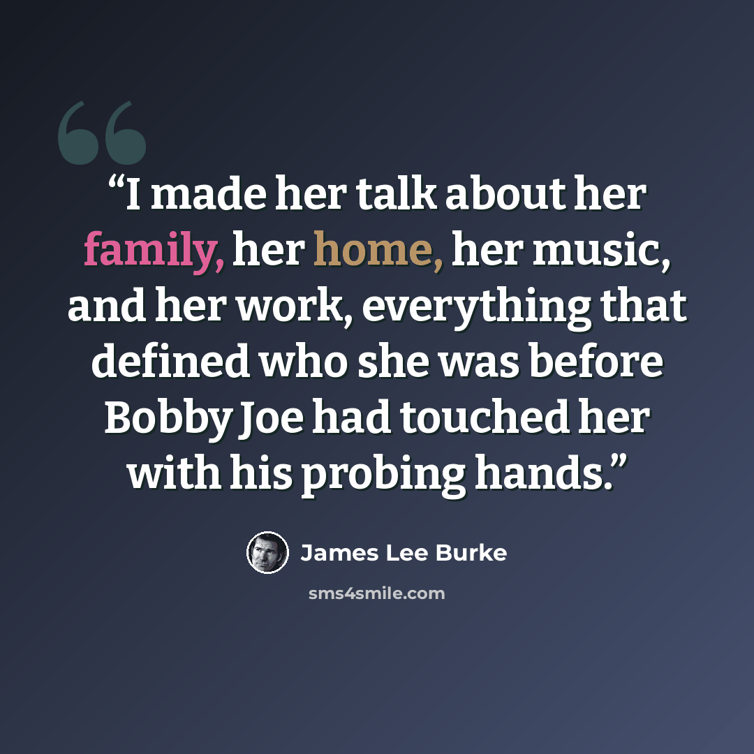 “I made her talk about her family, her home, her music, and her work, everything that defined who she was before Bobby Joe had touched her with his probing hands.” quote by James Lee Burke