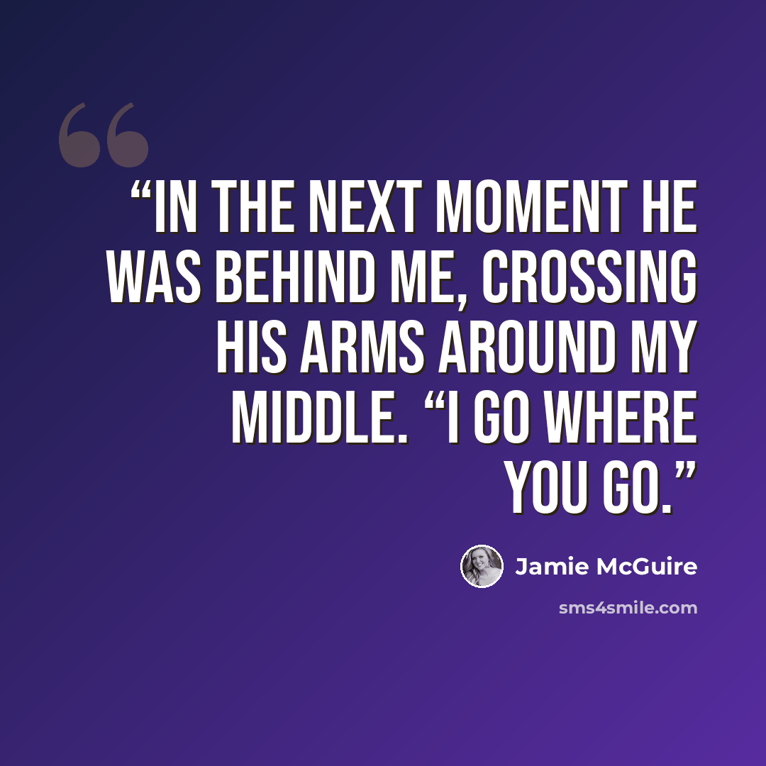 “In the next moment he was behind me, crossing his arms around my middle. “I go where you go.” quote by Jamie McGuire