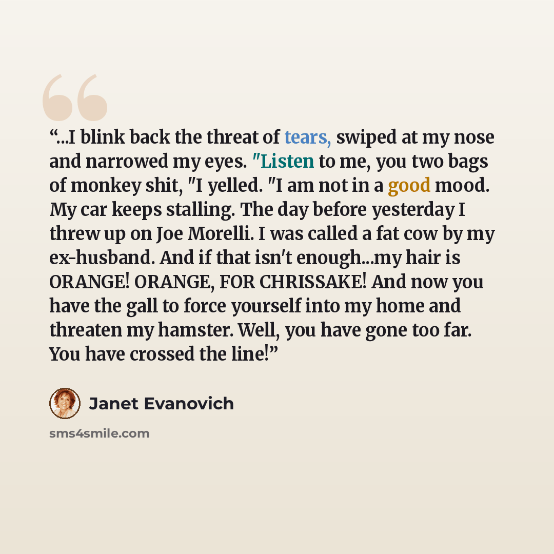 “...I blink back the threat of tears, swiped at my nose and narrowed my eyes. "Listen to me, you two bags of monkey shit, "I yelled. "I am not in a good mood. My car keeps stalling. The day before yesterday I threw up on Joe Morelli. I was called a fat cow by my ex-husband. And if that isn't…” quote by Janet Evanovich