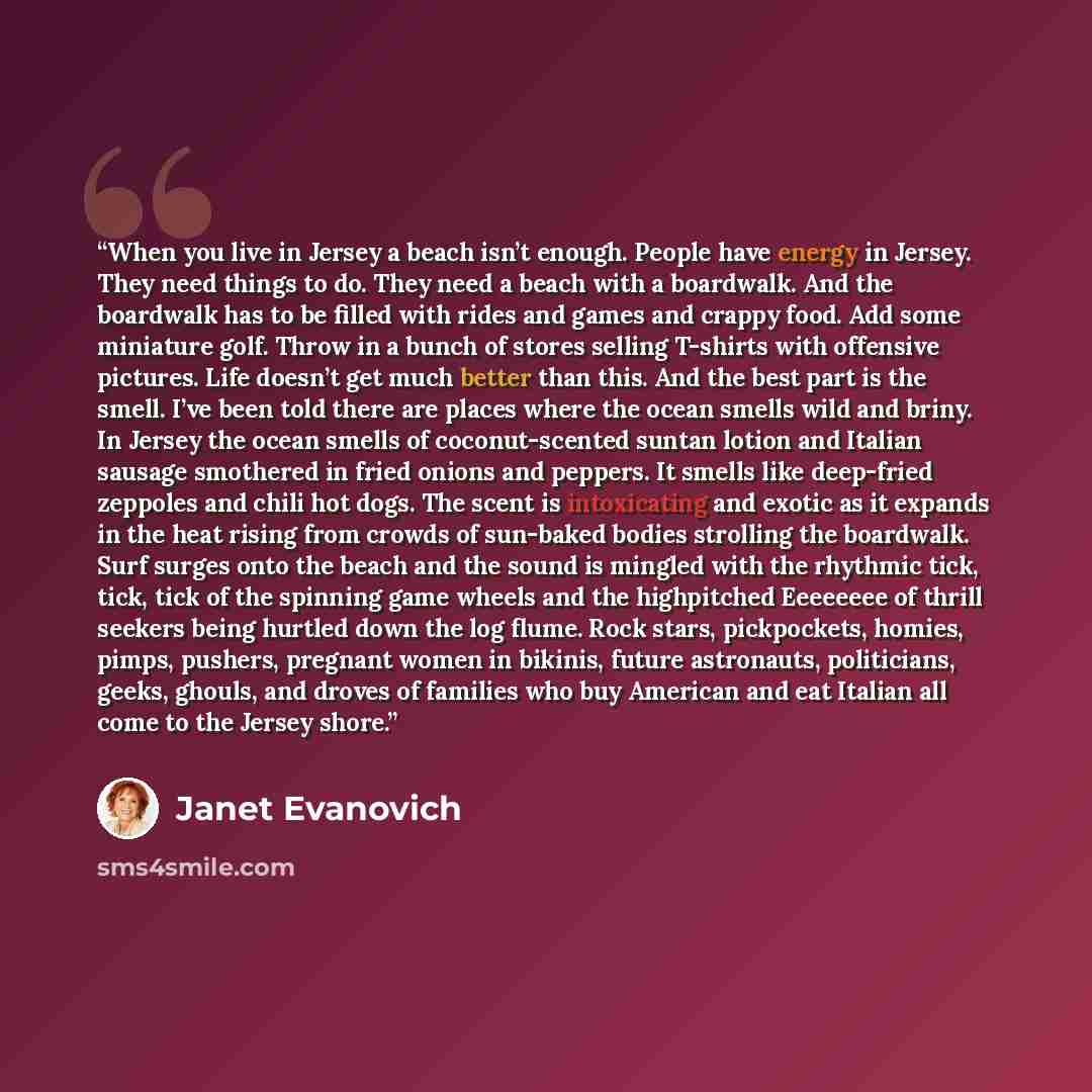 “When you live in Jersey a beach isn’t enough. People have energy in Jersey. They need things to do. They need a beach with a boardwalk. And the boardwalk has to be filled with rides and games and crappy food. Add some miniature golf. Throw in a bunch of stores selling T-shirts with offensive…” quote by Janet Evanovich