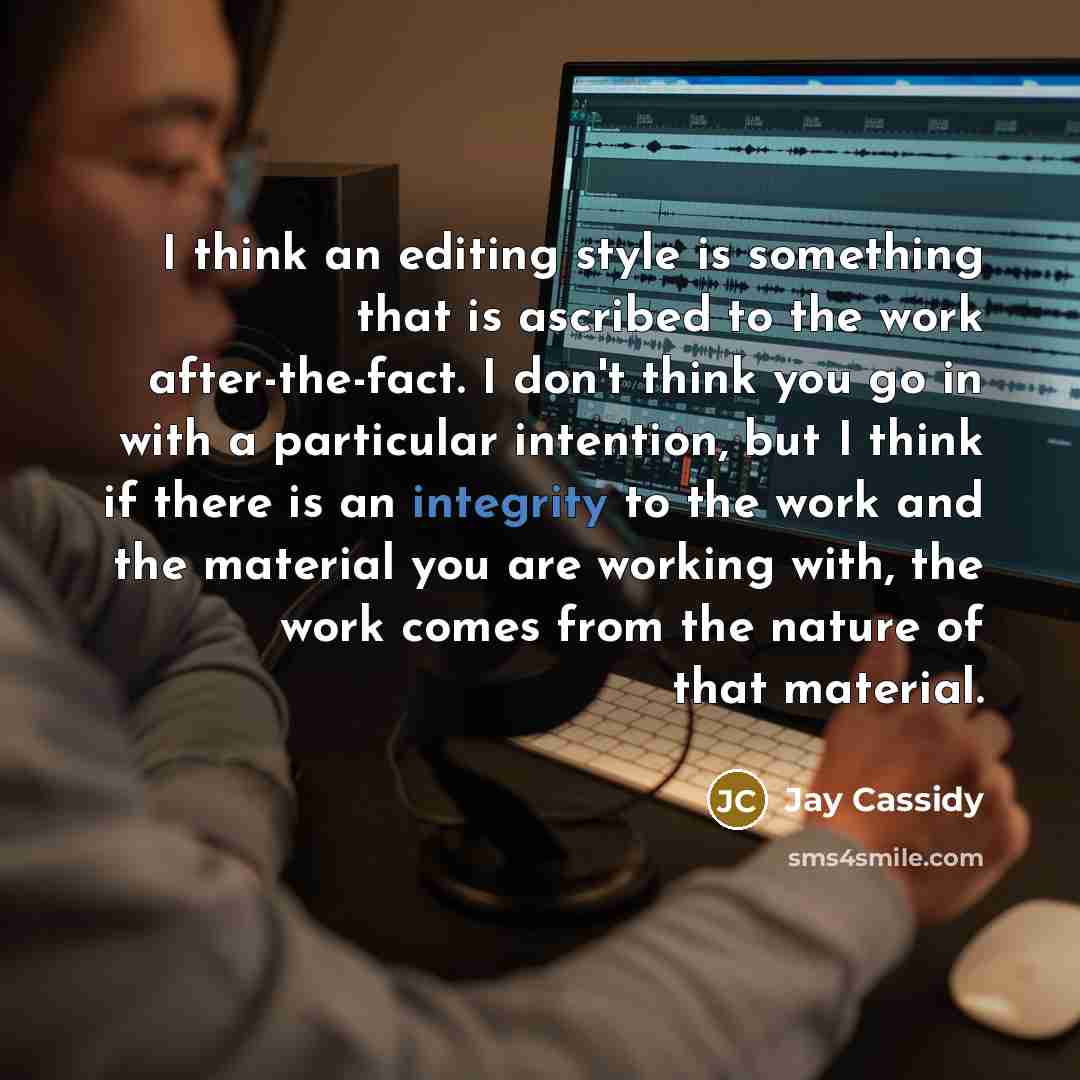 “I think an editing style is something that is ascribed to the work after-the-fact. I don't think you go in with a particular intention, but I think if there is an integrity to the work and the material you are working with, the work comes from the nature of that material.” quote by Jay Cassidy