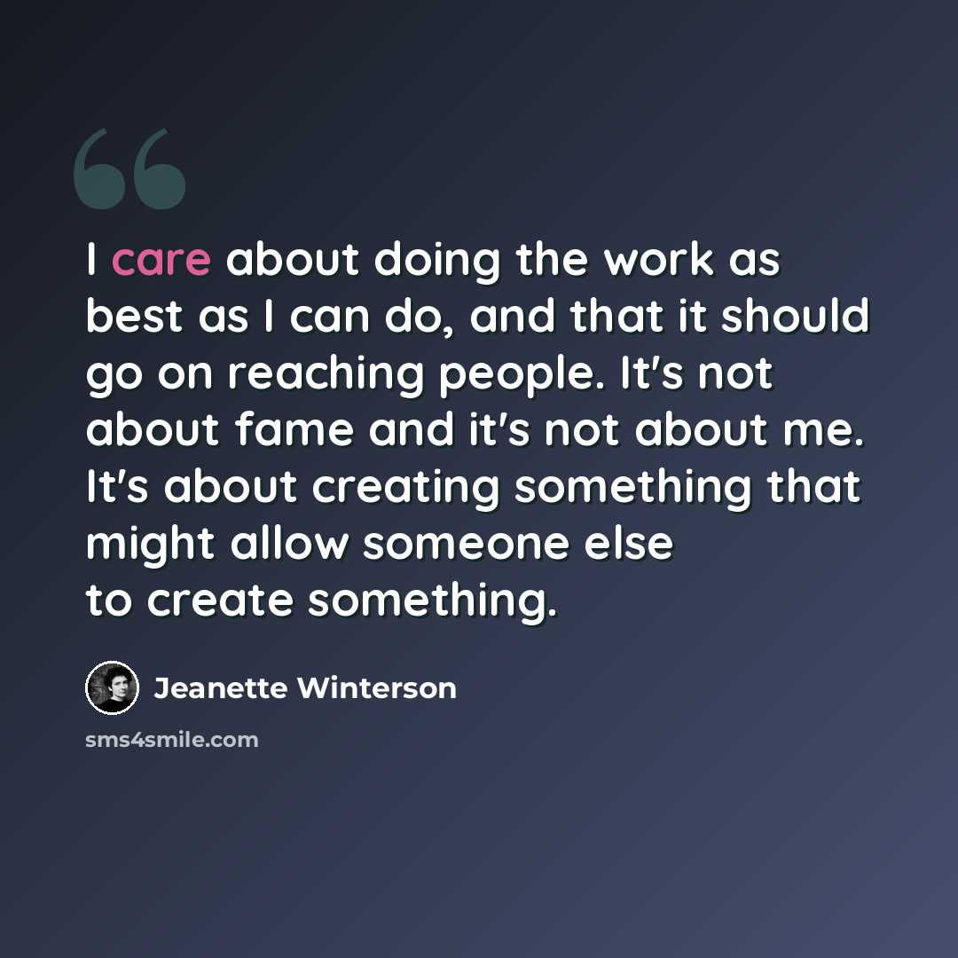 “I care about doing the work as best as I can do, and that it should go on reaching people. It's not about fame and it's not about me. It's about creating something that might allow someone else to create something.” quote by Jeanette Winterson
