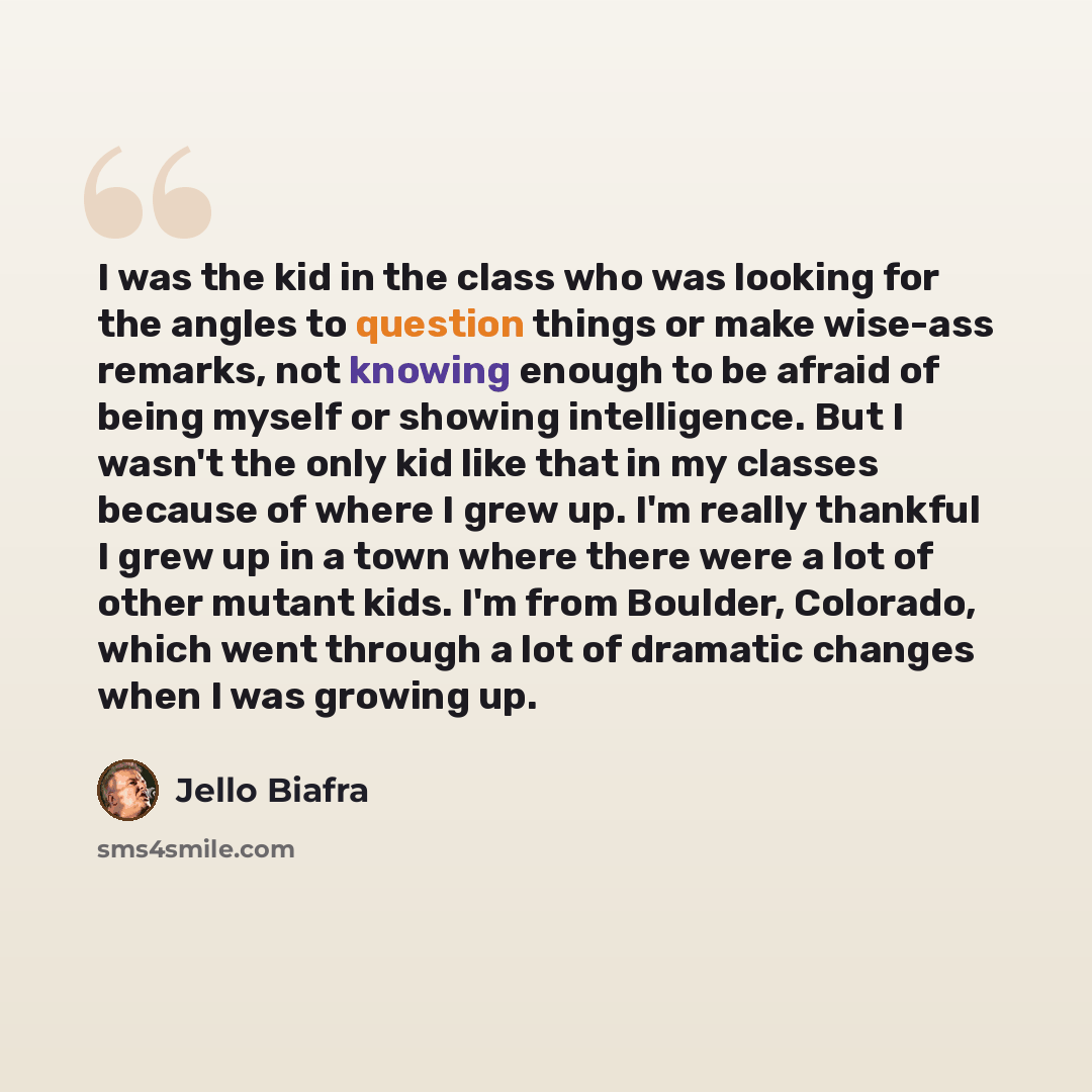 “I was the kid in the class who was looking for the angles to question things or make wise-ass remarks, not knowing enough to be afraid of being myself or showing intelligence. But I wasn't the only kid like that in my classes because of where I grew up. I'm really thankful I grew up in a town…” quote by Jello Biafra
