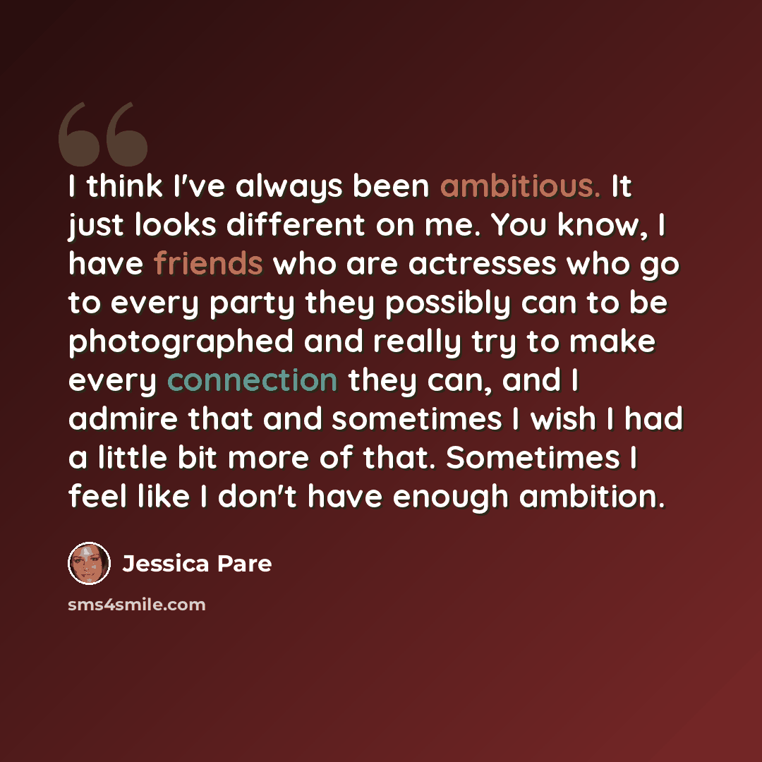 “I think I've always been ambitious. It just looks different on me. You know, I have friends who are actresses who go to every party they possibly can to be photographed and really try to make every connection they can, and I admire that and sometimes I wish I had a little bit more of that…” quote by Jessica Pare