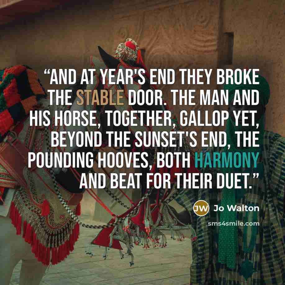 “And at year's end they broke the stable door. The man and his horse, together, gallop yet, Beyond the sunset's end, the pounding hooves, Both harmony and beat for their duet.” quote by Jo Walton